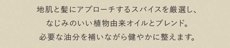 地肌と髪にアプローチするスパイスを厳選し、なじみのいい植物由来オイルとブレンド。必要な油分を補いながら健やかに整えます。