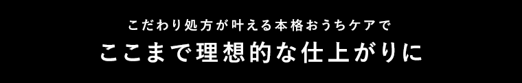 こだわり処方が叶える本格おうちケアでここまで理想的な仕上がりに