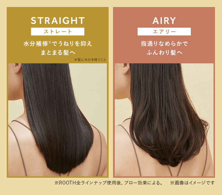 【STRAIGHT / ストレート】水分補修※2でうねりを抑え、まとまる髪へ／【AIRY / エアリー】指通りなめらかで、ふんわり髪へ　※ROOTH全ラインナップ使用後、ブロー効果による。　※画像はイメージです