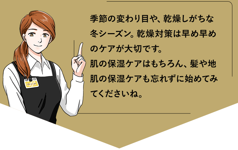 季節の変わり目や、乾燥しがちな冬シーズン。乾燥対策は早め早めのケアが大切です。肌の保湿ケアはもちろん、髪や地肌の保湿ケアも忘れずに始めてみてくださいね。