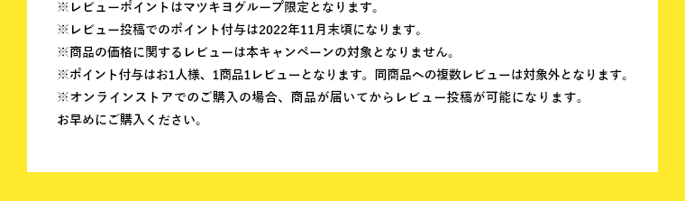 ※レビューポイントはマツキヨグループ限定となります。※レビュー投稿でのポイント付与は2022年11月末頃になります。※商品の価格に関するレビューは本キャンペーンの対象となりません。※ポイント付与はお1人様、1商品1レビューとなります。同商品への複数レビューは対象外となります。※オンラインストアでのご購入の場合、商品が届いてからレビュー投稿が可能になります。お早めにご購入ください。
