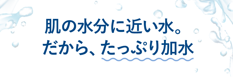 肌の水分に近い水。だから、たっぷり加水
