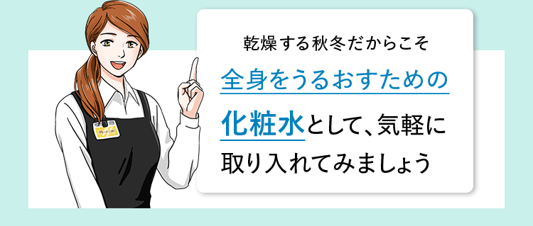乾燥する秋冬だからこそ全身をうるおすための化粧水として、気軽に取り入れてみましょう