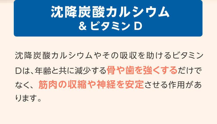 沈降炭酸カルシウム&ビタミンD　沈降炭酸カルシウムやその吸収を助けるビタミンDは、年齢と共に減少する骨や歯を強くするだけでなく、筋肉の収縮や神経を安定させる作用があります。