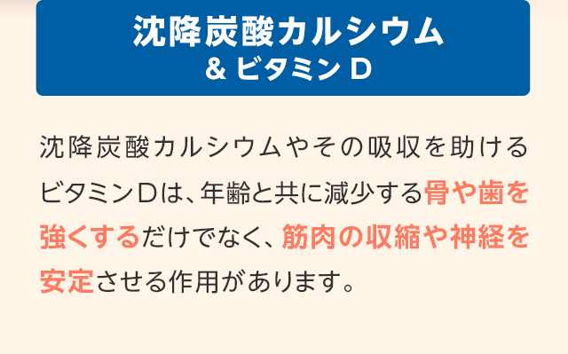 沈降炭酸カルシウム&ビタミンD　沈降炭酸カルシウムやその吸収を助けるビタミンDは、年齢と共に減少する骨や歯を強くするだけでなく、筋肉の収縮や神経を安定させる作用があります。