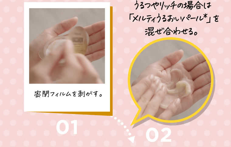 01.密着フィルムを剥がす。　→02.うるつやリッチの場合は「メルティうるおいパール*」を混ぜ合わせる