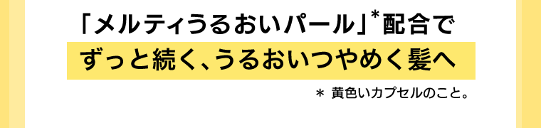 「メルティうるおいパール」*配合でずっと続く、うるおいつやめく髪へ　*黄色いカプセルのこと
