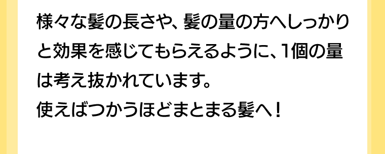 様々な髪の長さや、髪の量の方へしっかりと効果を感じてもらえるように、1個の量は考え抜かれています。使えばつかうほどまとまる髪へ！