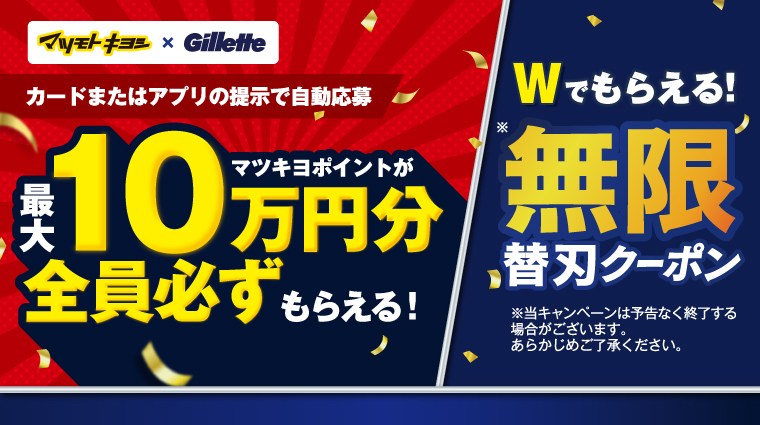 マツモトキヨシ × Gillette カードまたはアプリの提示で自動応募 マツキヨポイントが最大10万円分全員必ずもらえる！ Wでもらえる！※無限替刃クーポン ※当キャンペーンは予告なく終了する場合がございます。あらかじめご了承ください。