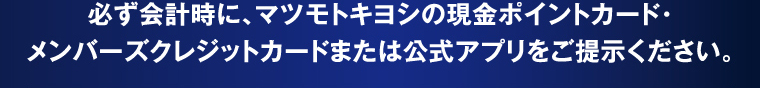 必ず会計時に、マツモトキヨシの現金ポイントカード・メンバーズクレジットカードまたは公式アプリをご提示ください。
