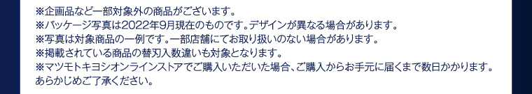 ※企画品など一部対象外の商品がございます。 ※パッケージ写真は2022年9月現在のものです。デザインが異なる場合があります。 ※写真は対象商品の一例です。一部店舗にてお取り扱いのない場合があります。 ※掲載されている商品の替刃入数違いも対象となります。 ※マツモトキヨシオンラインストアでご購入いただいた場合、ご購入からお手元に届くまで数日かかります。あらかじめご了承ください。