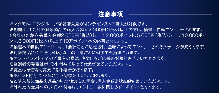 注意事項 ※マツモトキヨシグループ店舗購入及びオンラインストア購入が対象です。 ※期間中、1会計の対象商品の購入金額が2,000円（税込）以上の方は、抽選へ自動エントリーされます。1会計の対象商品購入金額2,000円（税込）以上で2,000ポイント、5,000円（税込）以上で10,000ポイント、8,000円（税込）以上で10万ポイントへの応募となります。 ※抽選への自動エントリーは、1会計ごとに処理され、金額によってエントリーされるステージが異なります。 ※対象商品2,000円（税込）以上の会計ごとに何度でも抽選されます。 ※オンラインストアでのご購入の際は、注文日をご応募の対象とさせていただきます。 ※当選者の発表はポイント付与を以って代えさせていただきます。 ※賞品は予告なく変更になる場合があります。 ※ポイント付与は23年2月下旬頃を予定しております。 ※ご購入後に商品を返品/キャンセルした場合、購入金額より減額させていただきます。 ※外れた方全員へのポイント付与は、エントリー数に関わらず1ポイントとなります。