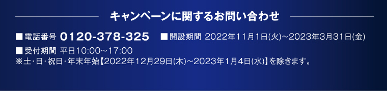 キャンペーンに関するお問い合わせ 電話番号 0120-378-325 開設期間 2022年11月1日（火）～2023年3月31日（金） 受付期間 平日10:00～17:00 ※土・日・祝日・年末年始【2022年12月29日（木）～2023年1月4日（水）】を除きます。