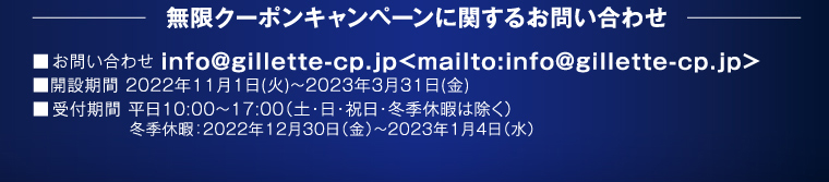 無限クーポンキャンペーンに関するお問い合わせ お問い合わせ info@gillette-cp.jp<mailto:info@gillette-cp.jp> 開設期間 2022年11月1日（火）～2023年3月31日（金） 受付期間 平日10:00～17:00（土・日・祝日・冬季休暇は除く）冬季休暇：2022年12月30日（金）〜2023年1月4日（水）
