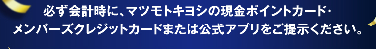 必ず会計時に、マツモトキヨシの現金ポイントカード・メンバーズクレジットカードまたは公式アプリをご提示ください。