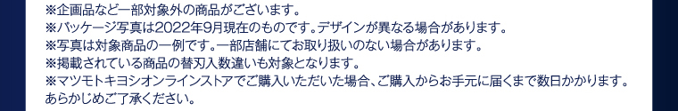 ※企画品など一部対象外の商品がございます。 ※パッケージ写真は2022年9月現在のものです。デザインが異なる場合があります。 ※写真は対象商品の一例です。一部店舗にてお取り扱いのない場合があります。 ※掲載されている商品の替刃入数違いも対象となります。 ※マツモトキヨシオンラインストアでご購入いただいた場合、ご購入からお手元に届くまで数日かかります。あらかじめご了承ください。