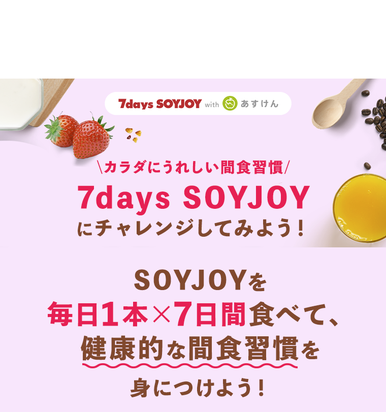 7days SOYJOY with あすけん カラダにうれしい間食習慣 7days SOYJOYにチャレンジしてみよう！ SOYJOYを毎日1本×7日間食べて、健康的な間食習慣を身につけよう！