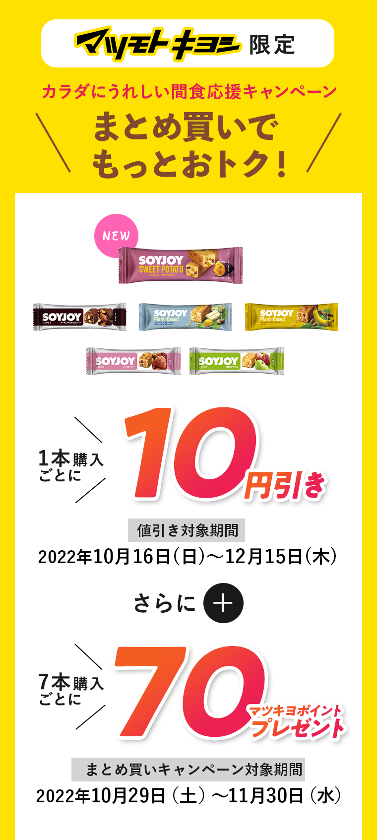 マツモトキヨシ限定 カラダにうれしい間食応援キャンペーン まとめ買いでもっとおトク！ 1本購入ごとに10円引き 値引き対象期間 2022年10月16日(日)～12月15日(木) さらに7本購入ごとに70マツキヨポイントプレゼント まとめ買いキャンペーン対象期間 2022年10月29日(土)～11月30日(水)