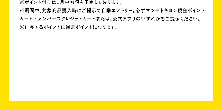 ※ポイント付与は1月中旬頃を予定しております。※期間中、対象商品購入時にご提示で自動エントリー。必ずマツキヨキヨシ現金ポイントカード・メンバーズクレジットカードまたは、公式アプリのいずれかをご提示ください。※付与するポイントは通常ポイントになります。
