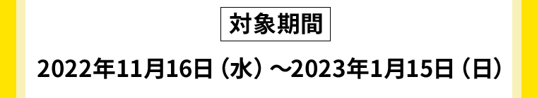 対象期間：2022年11月16日（水）〜2023年1月15日（日）