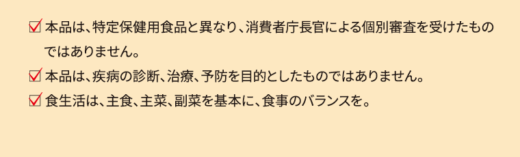  本品は、特定保健用食品と異なり、消費者庁長官による個別審査を受けたものではありません。 本品は、疾病の診断、治療、予防を目的としたものではありません。 食生活は、主食、主菜、副菜を基本に、食事のバランスを。