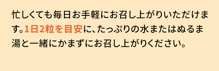 忙しくても毎日お手軽にお召し上がりいただけます。1日2粒を目安に、たっぷりの水またはぬるま湯と一緒にかまずにお召し上がりください。