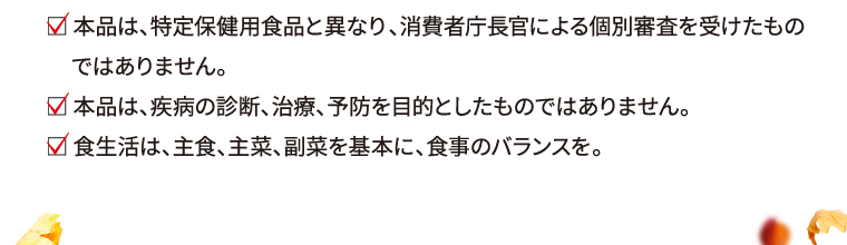  本品は、特定保健用食品と異なり、消費者庁長官による個別審査を受けたものではありません。 本品は、疾病の診断、治療、予防を目的としたものではありません。 食生活は、主食、主菜、副菜を基本に、食事のバランスを。