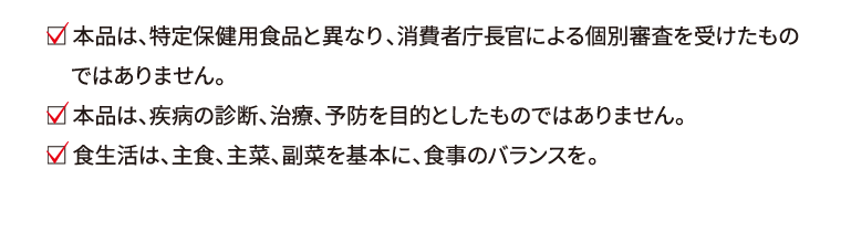  本品は、特定保健用食品と異なり、消費者庁長官による個別審査を受けたものではありません。 本品は、疾病の診断、治療、予防を目的としたものではありません。 食生活は、主食、主菜、副菜を基本に、食事のバランスを。