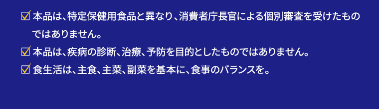 本品は、特定保健用食品と異なり、消費者庁長官による個別審査を受けたものではありません。 本品は、疾病の診断、治療、予防を目的としたものではありません。 食生活は、主食、主菜、副菜を基本に、食事のバランスを。