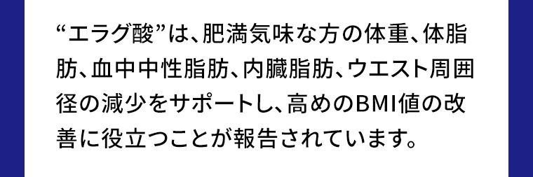 “エラグ酸”は、肥満気味な方の体重、体脂肪、血中中性脂肪、内臓脂肪、ウエスト周囲径の減少をサポートし、高めのBMI値の改善に役立つことが報告されています。