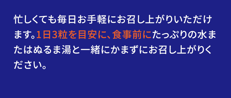 忙しくても毎日お手軽にお召し上がりいただけます。1日3粒を目安に、食事前にたっぷりの水またはぬるま湯と一緒にかまずにお召し上がりください。