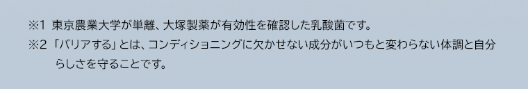 ※1 東京農業大学が単離、大塚製薬が有効性を確認した乳酸菌です。※2 「バリアする」とは、コンディショニングに欠かせない成分がいつもと変わらない体調と自分らしさを守ることです。