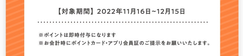 【対象期間】2022年11月16日〜12月15日 ※ポイントは即時付与になります ※お会計時にポイントカード・アプリ会員証のご提示をお願いいたします。