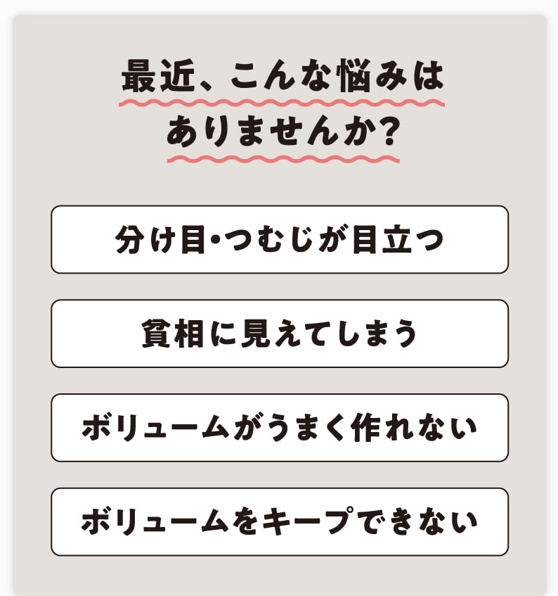 最近、こんな悩みはありませんか？ 分け目・つむじが目立つ 貧相に見えてしまう ボリュームがうまく作れない ボリュームをキープできない