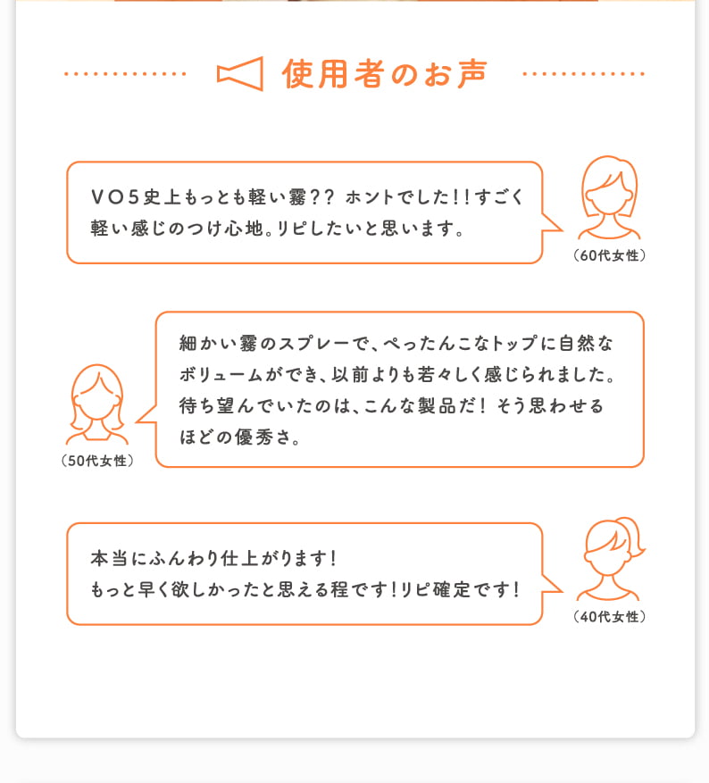 使用者のお声 ＶＯ５史上もっとも軽い霧？？ ホントでした！！すごく軽い感じのつけ心地。リピしたいと思います。（60代女性） 細かい霧のスプレーで、ぺったんこなトップに自然なボリュームができ、以前よりも若々しく感じられました。 待ち望んでいたのは、こんな製品だ！ そう思わせるほどの優秀さ。（50代女性） 本当にふんわり仕上がります！もっと早く欲しかったと思える程です！リピ確定です！（40代女性）