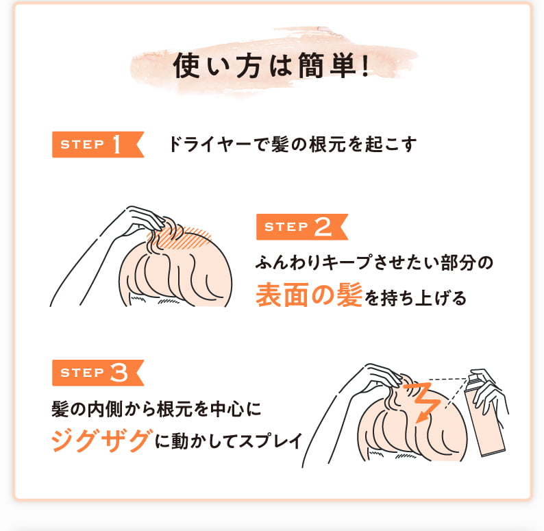 使い方は簡単！ STEP1 ドライヤーで髪の根元を起こす STEP2 ふんわりキープさせたい部分の表面の髪を持ち上げる STEP3 髪の内側から根元を中心にジグザグに動かしてスプレイ