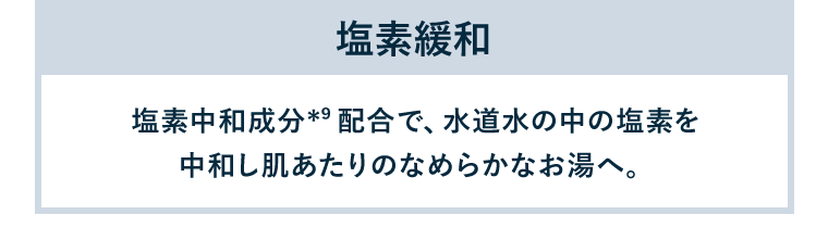 塩素緩和／塩素中和成分（*9）配合で、水道水の中の塩素を中和し肌あたりのなめらかなお湯へ。