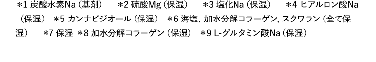 *1 炭酸水素Na（基剤）　*2 硫酸Mg（保湿）　*3 塩化Na（保湿）　*4 ヒアルロン酸Na（保湿） *5 カンナビジオール（保湿） *6 海塩、加水分解コラーゲン、スクワラン（全て保湿）　*7 保湿 *8 加水分解コラーゲン（保湿） *9 L-グルタミン酸Na（保湿）