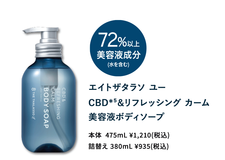 《72％以上美容液成分（水を含む）》エイトザタラソ ユー CBD（*5）＆リフレッシング　カーム　美容液ボディーソープ　本体475ml　￥1,210（税込）／詰替え　380ml　￥935（税込）