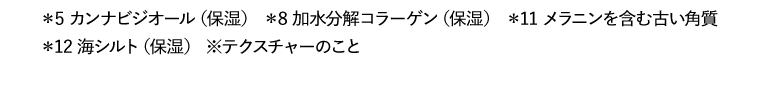 *5 カンナビジオール（保湿） *8 加水分解コラーゲン（保湿） *11 メラニンを含む古い角質　*12 海シルト（保湿）
