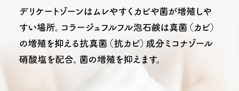 デリケートゾーンはムレやすくカビや菌が増殖しやすい場所。コラージュフルフル泡石鹸は真菌（カビ）の増殖を抑える抗真菌（抗カビ）成分ミコナゾール硝酸塩を配合。菌の増殖を抑えます。