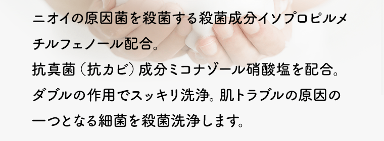 ニオイの原因菌を殺菌する殺菌成分イソプロピルメチルフェノール配合。抗真菌（抗カビ）成分ミコナゾール硝酸塩を配合。ダブルの作用でスッキリ洗浄。肌トラブルの原因の一つとなる細菌を殺菌洗浄します。