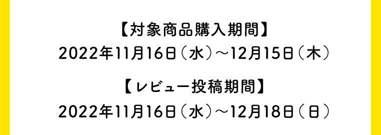 【対象商品購入期間】2022年11月16日（水）〜12月15日（木）【レビュー投稿期間】2022年11月16日（水）〜12月18日（日）