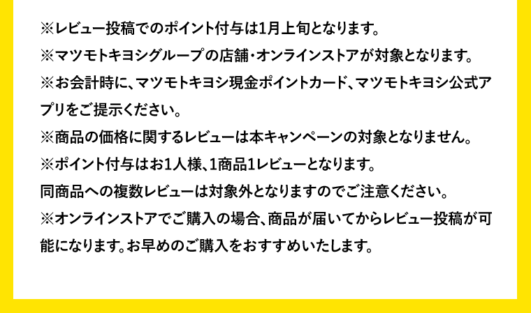 ※レビュー投稿でのポイント付与は1月上旬となります。※マツモトキヨシグループの店舗・オンラインストアが対象となります。※お会計時に、マツモトキヨシ現金ポイントカード、マツモトキヨシ公式アプリをご提示ください。※商品の価格に関するレビューは本キャンペーンの対象となりません。※ポイント付与はお1人様、1商品1レビューとなります。同商品への複数レビューは対象外となりますのでご注意ください。※オンラインストアでご購入の場合、商品が届いてからレビュー投稿が可能になります。お早めのご購入をおすすめいたします。