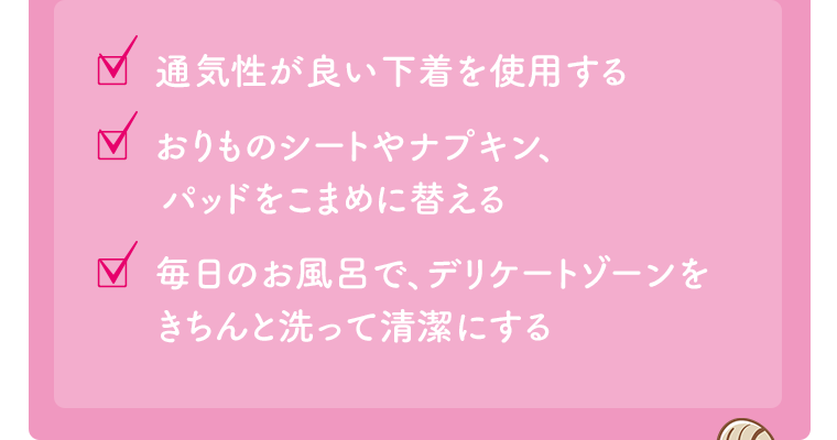□通気性が良い下着を使用する　□おりものシートやナプキン、パッドをこまめに替える　□毎日のお風呂で、デリケートゾーンをきちんと洗って清潔にする