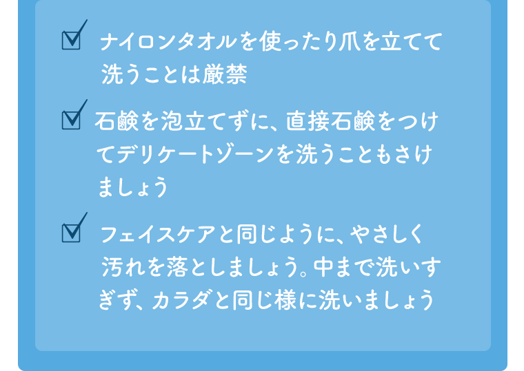 □ナイロンタオルを使ったり爪を立てて洗うことは厳禁　□石鹸を泡立てずに、直接石鹸をつけてデリケートゾーンを洗うこともさけましょう　□フェイスケアと同じように、やさしく汚れを落としましょう。中まで洗いすぎず、カラダと同じ様に洗いましょう