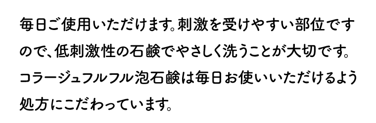 毎日ご使用いただけます。刺激を受けやすい部位ですので、低刺激性の石鹸でやさしく洗うことが大切です。コラージュフルフル泡石鹸は毎日お使いいただけるよう処方にこだわっています。