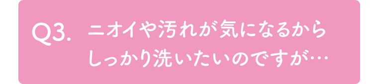 Q3. ニオイや汚れが気になるからしっかり洗いたいのですが…