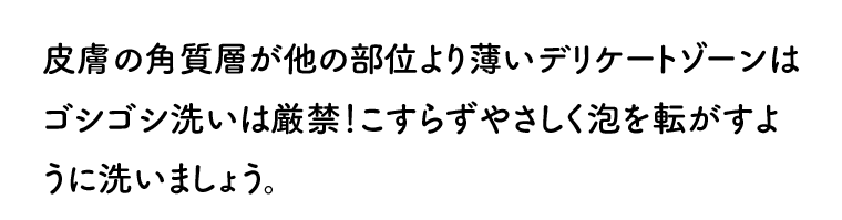 皮膚の角質層が他の部位より薄いデリケートゾーンはゴシゴシ洗いは厳禁！こすらずやさしく泡を転がすように洗いましょう。