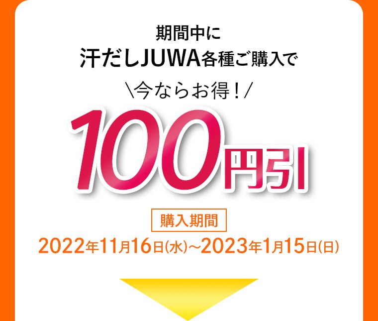 期間中に汗だしJUWA各種ご購入で\今ならお得！/ 100円引 購入期間 2022年11月16日(水)〜2023年1月15日(日)
